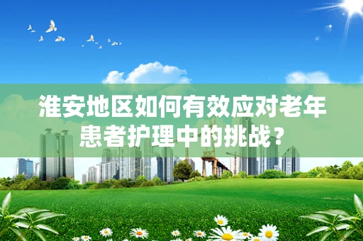 淮安地区如何有效应对老年患者护理中的挑战？