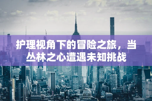 护理视角下的冒险之旅，当丛林之心遭遇未知挑战