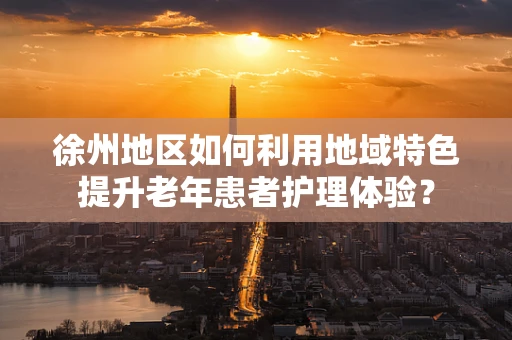 徐州地区如何利用地域特色提升老年患者护理体验？