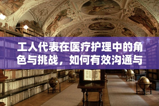 工人代表在医疗护理中的角色与挑战，如何有效沟通与协作？
