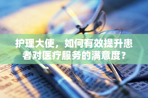 护理大使，如何有效提升患者对医疗服务的满意度？
