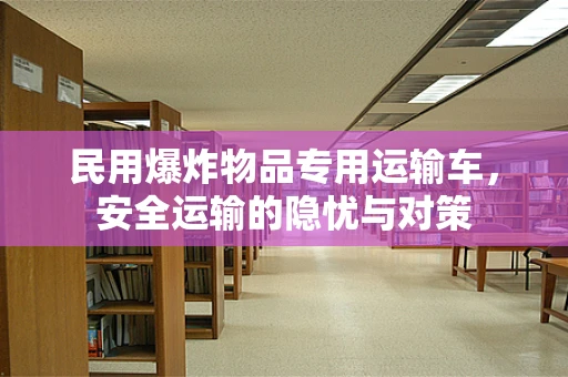 民用爆炸物品专用运输车，安全运输的隐忧与对策