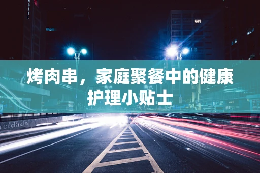 烤肉串，家庭聚餐中的健康护理小贴士