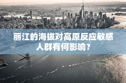 丽江的海拔对高原反应敏感人群有何影响？