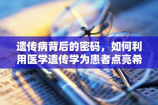 遗传病背后的密码，如何利用医学遗传学为患者点亮希望？