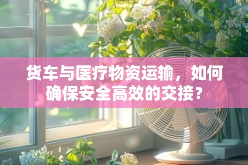 货车与医疗物资运输，如何确保安全高效的交接？