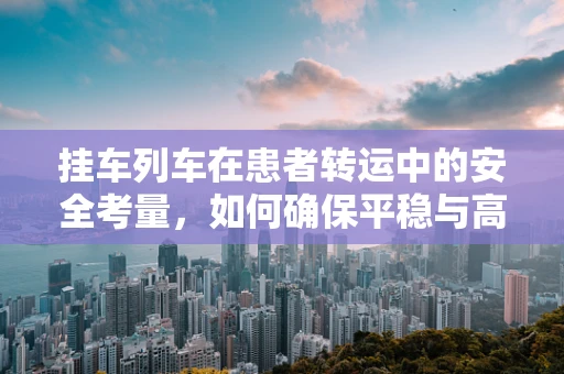 挂车列车在患者转运中的安全考量，如何确保平稳与高效？
