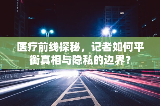 医疗前线探秘，记者如何平衡真相与隐私的边界？