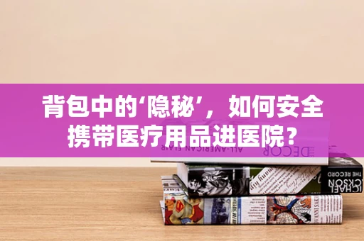背包中的‘隐秘’，如何安全携带医疗用品进医院？