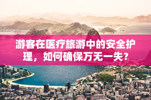 游客在医疗旅游中的安全护理，如何确保万无一失？