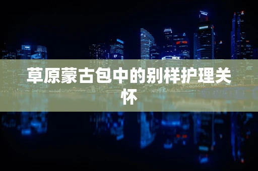 草原蒙古包中的别样护理关怀