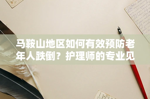 马鞍山地区如何有效预防老年人跌倒？护理师的专业见解