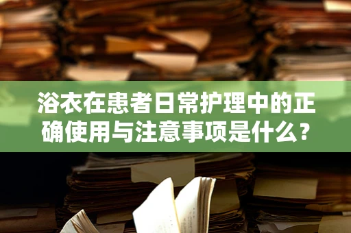 浴衣在患者日常护理中的正确使用与注意事项是什么？