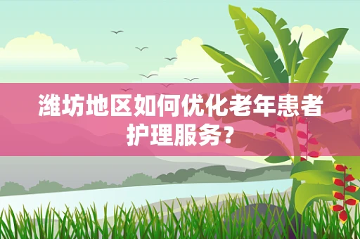 潍坊地区如何优化老年患者护理服务？