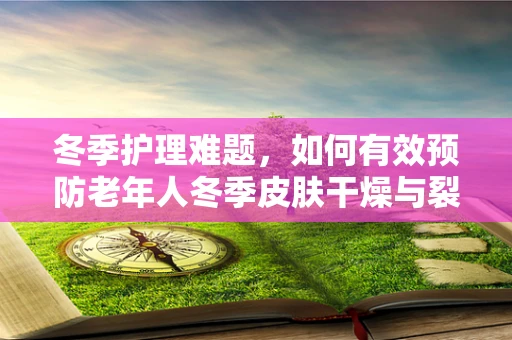 冬季护理难题，如何有效预防老年人冬季皮肤干燥与裂伤？