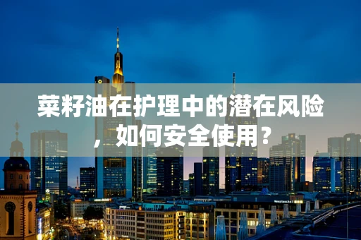 菜籽油在护理中的潜在风险，如何安全使用？