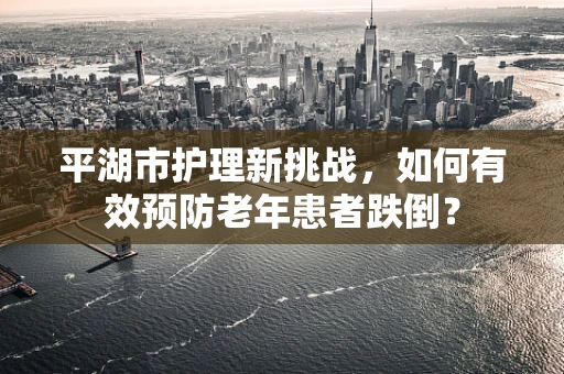 平湖市护理新挑战，如何有效预防老年患者跌倒？