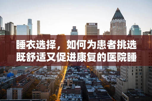 睡衣选择，如何为患者挑选既舒适又促进康复的医院睡衣？