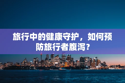 旅行中的健康守护，如何预防旅行者腹泻？