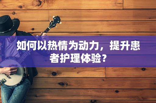 如何以热情为动力，提升患者护理体验？