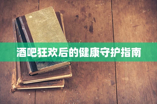 酒吧狂欢后的健康守护指南