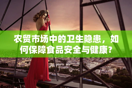 农贸市场中的卫生隐患，如何保障食品安全与健康？