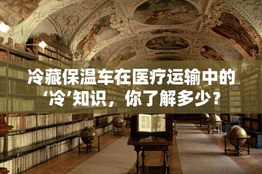冷藏保温车在医疗运输中的‘冷’知识，你了解多少？