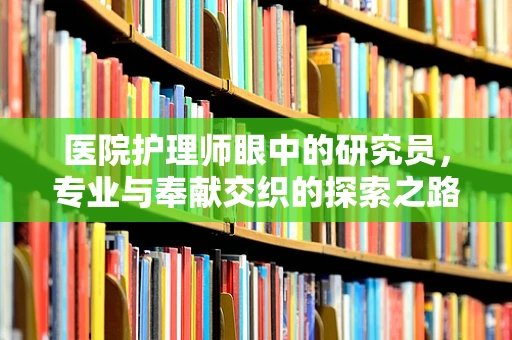 医院护理师眼中的研究员，专业与奉献交织的探索之路