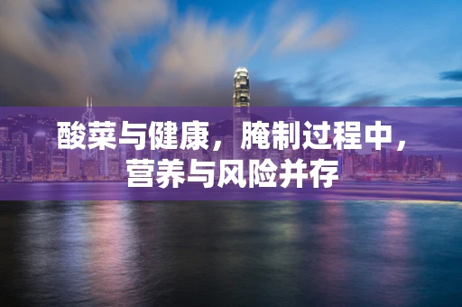 酸菜与健康，腌制过程中，营养与风险并存