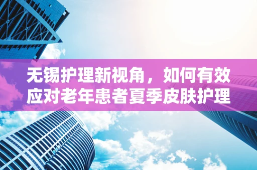 无锡护理新视角，如何有效应对老年患者夏季皮肤护理挑战？