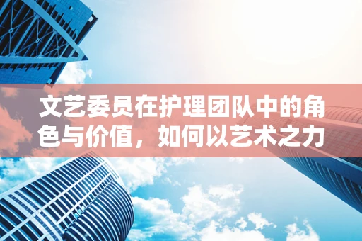 文艺委员在护理团队中的角色与价值，如何以艺术之力，共筑患者心灵的康复之桥？