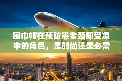 围巾帽在预防患者颈部受凉中的角色，是时尚还是必需？