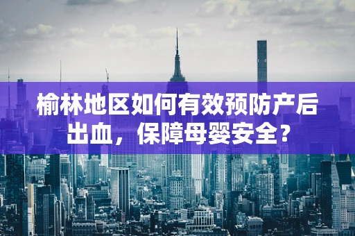 榆林地区如何有效预防产后出血，保障母婴安全？