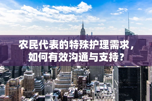 农民代表的特殊护理需求，如何有效沟通与支持？