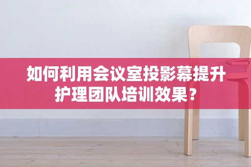 如何利用会议室投影幕提升护理团队培训效果？