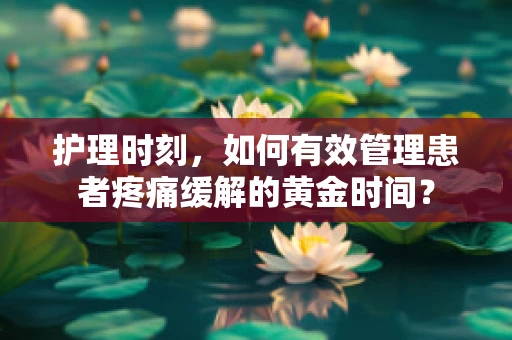 护理时刻，如何有效管理患者疼痛缓解的黄金时间？