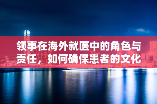 领事在海外就医中的角色与责任，如何确保患者的文化与心理适应？