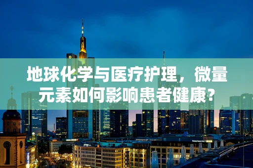 地球化学与医疗护理，微量元素如何影响患者健康？