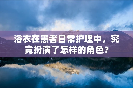 浴衣在患者日常护理中，究竟扮演了怎样的角色？