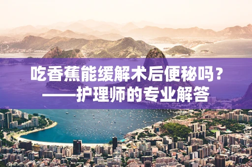 吃香蕉能缓解术后便秘吗？——护理师的专业解答