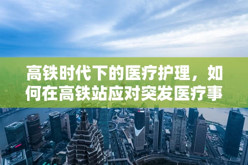 高铁时代下的医疗护理，如何在高铁站应对突发医疗事件？