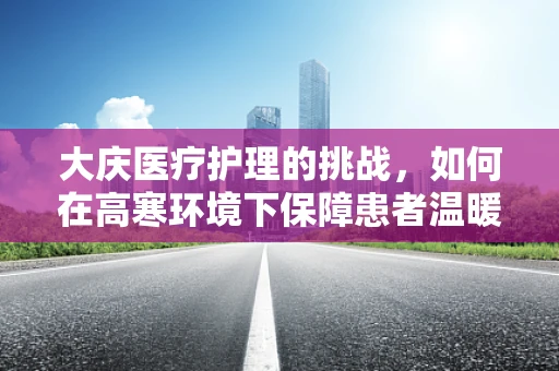 大庆医疗护理的挑战，如何在高寒环境下保障患者温暖与安全？