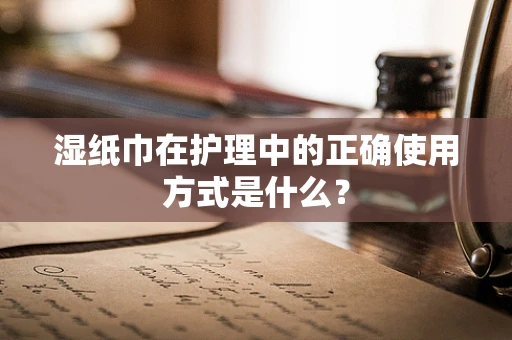 湿纸巾在护理中的正确使用方式是什么？