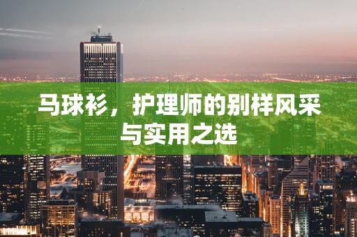 马球衫，护理师的别样风采与实用之选