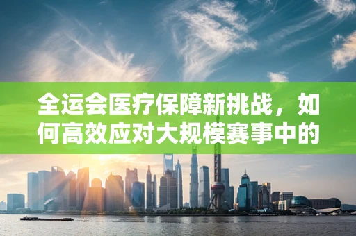 全运会医疗保障新挑战，如何高效应对大规模赛事中的突发护理情况？