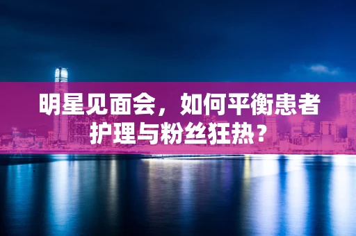 明星见面会，如何平衡患者护理与粉丝狂热？