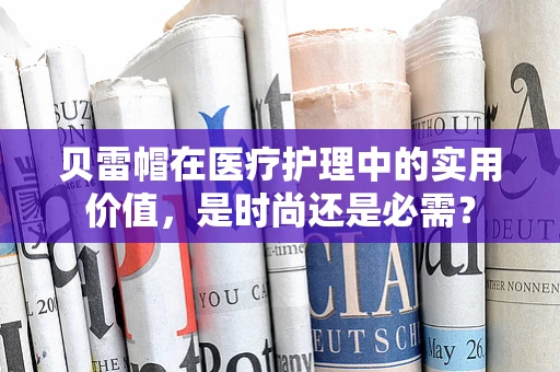 贝雷帽在医疗护理中的实用价值，是时尚还是必需？