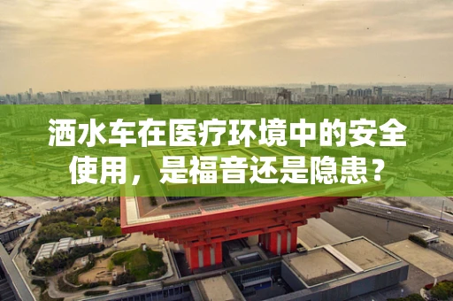 洒水车在医疗环境中的安全使用，是福音还是隐患？