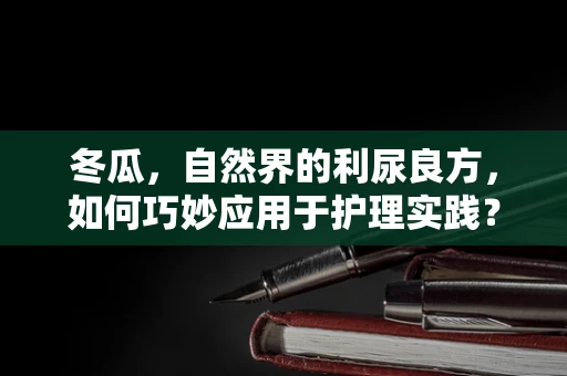 冬瓜，自然界的利尿良方，如何巧妙应用于护理实践？