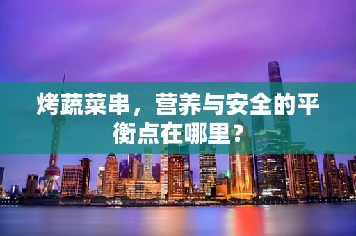 烤蔬菜串，营养与安全的平衡点在哪里？